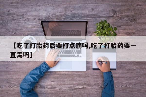 流产药联系微信【吃了打胎药后要打点滴吗,吃了打胎药要一直走吗】