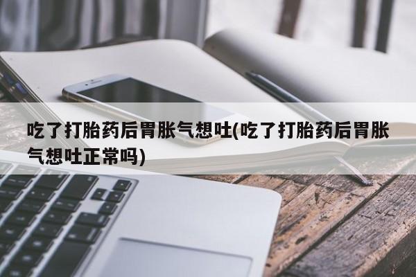 流产药联系微信吃了打胎药后胃胀气想吐(吃了打胎药后胃胀气想吐正常吗)