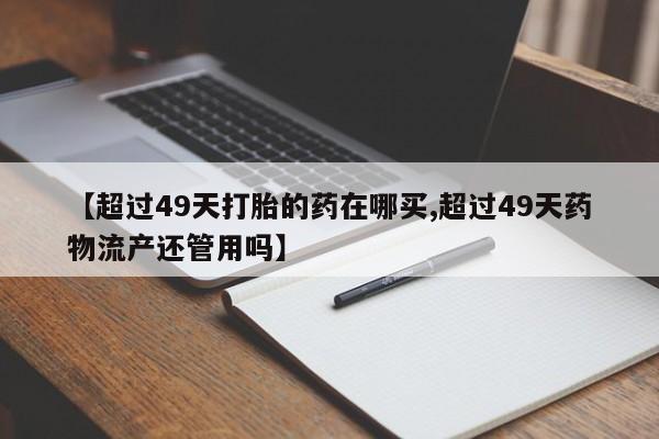 流产药联系微信【超过49天打胎的药在哪买,超过49天药物流产还管用吗】