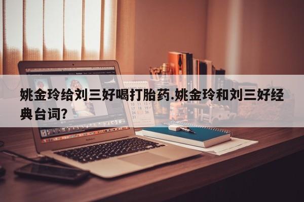 流产药联系微信姚金玲给刘三好喝打胎药.姚金玲和刘三好经典台词？