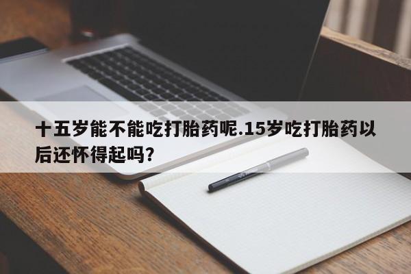 流产药联系微信十五岁能不能吃打胎药呢.15岁吃打胎药以后还怀得起吗？