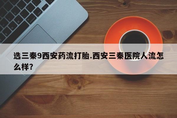 流产药联系微信选三秦9西安药流打胎.西安三秦医院人流怎么样？