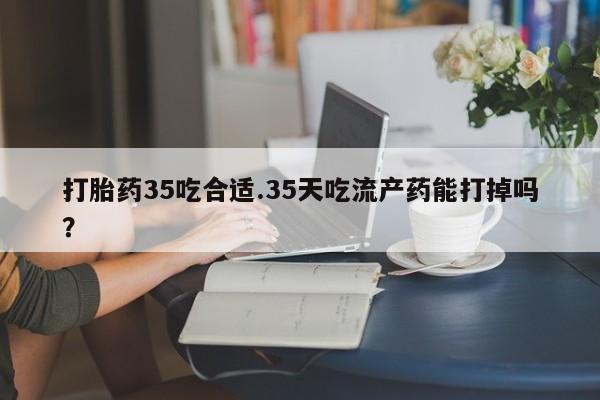 流产药联系微信打胎药35吃合适.35天吃流产药能打掉吗？