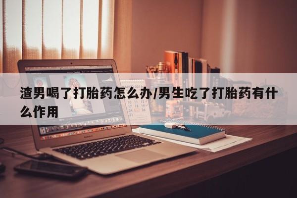 流产药联系微信渣男喝了打胎药怎么办/男生吃了打胎药有什么作用