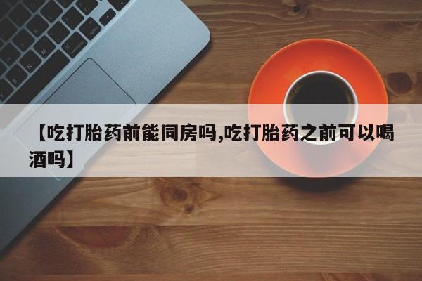 流产药联系微信【吃打胎药前能同房吗,吃打胎药之前可以喝酒吗】
