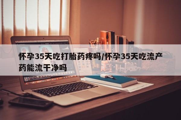 流产药联系微信怀孕35天吃打胎药疼吗/怀孕35天吃流产药能流干净吗