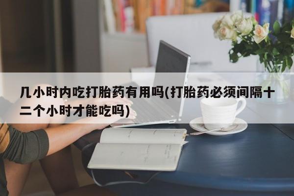 流产药联系微信几小时内吃打胎药有用吗(打胎药必须间隔十二个小时才能吃吗)