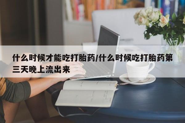 流产药联系微信什么时候才能吃打胎药/什么时候吃打胎药第三天晚上流出来