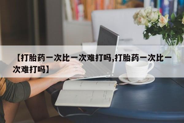 流产药联系微信【打胎药一次比一次难打吗,打胎药一次比一次难打吗】