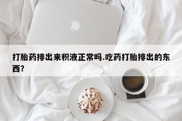 流产药联系微信打胎药排出来积液正常吗.吃药打胎排出的东西？