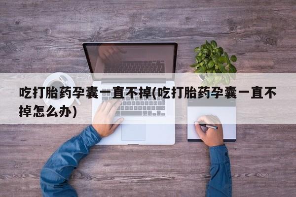 流产药联系微信吃打胎药孕囊一直不掉(吃打胎药孕囊一直不掉怎么办)
