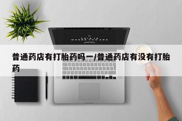 流产药联系微信普通药店有打胎药吗一/普通药店有没有打胎药