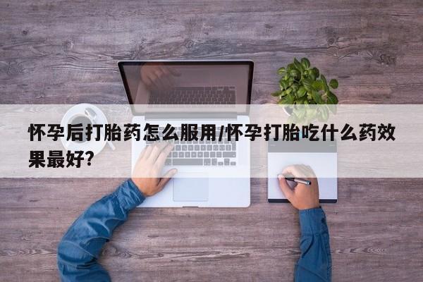 流产药联系微信怀孕后打胎药怎么服用/怀孕打胎吃什么药效果最好?