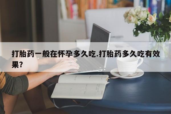 流产药联系微信打胎药一般在怀孕多久吃.打胎药多久吃有效果？