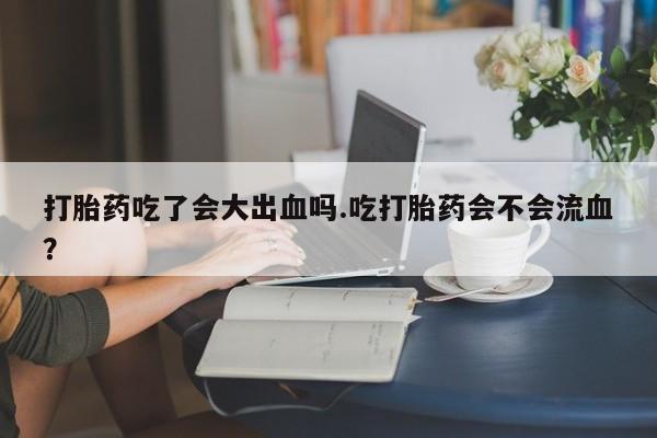 流产药联系微信打胎药吃了会大出血吗.吃打胎药会不会流血？