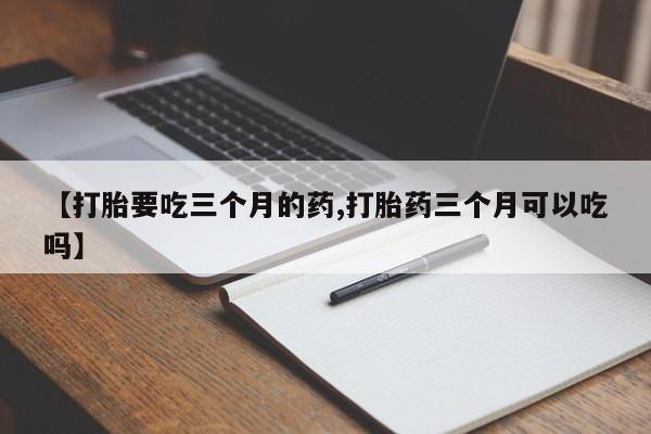 流产药联系微信【打胎要吃三个月的药,打胎药三个月可以吃吗】
