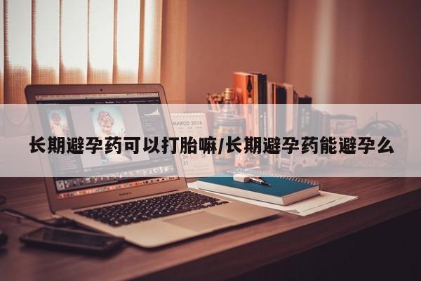 流产药联系微信长期避孕药可以打胎嘛/长期避孕药能避孕么