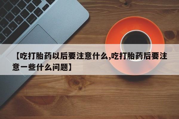 流产药联系微信【吃打胎药以后要注意什么,吃打胎药后要注意一些什么问题】