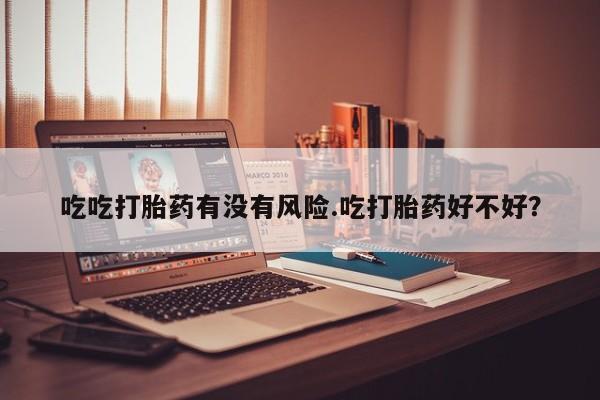 流产药联系微信吃吃打胎药有没有风险.吃打胎药好不好？