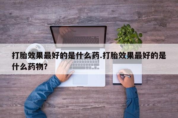 流产药联系微信打胎效果最好的是什么药.打胎效果最好的是什么药物？