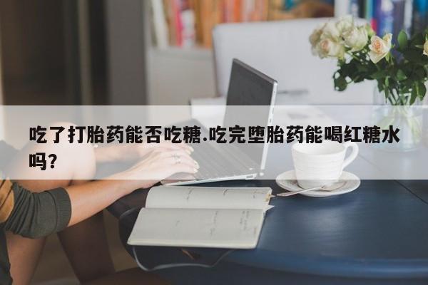 流产药联系微信吃了打胎药能否吃糖.吃完堕胎药能喝红糖水吗？
