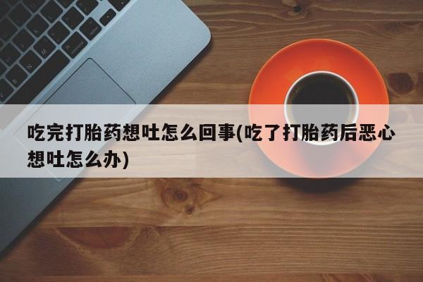 流产药联系微信吃完打胎药想吐怎么回事(吃了打胎药后恶心想吐怎么办)