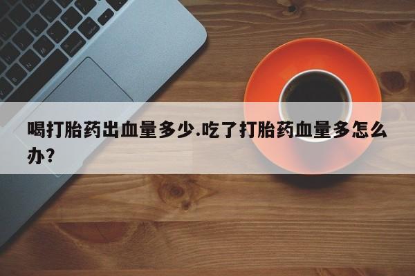 流产药联系微信喝打胎药出血量多少.吃了打胎药血量多怎么办？