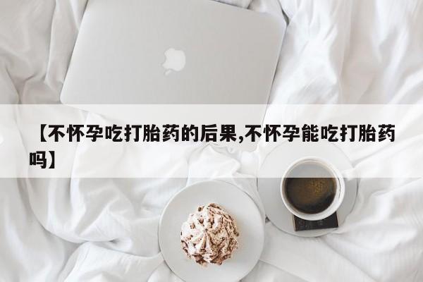 流产药联系微信【不怀孕吃打胎药的后果,不怀孕能吃打胎药吗】