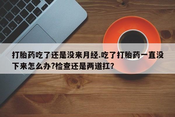 流产药联系微信打胎药吃了还是没来月经.吃了打胎药一直没下来怎么办?检查还是两道扛？