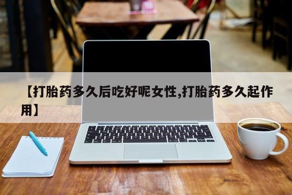 流产药联系微信【打胎药多久后吃好呢女性,打胎药多久起作用】