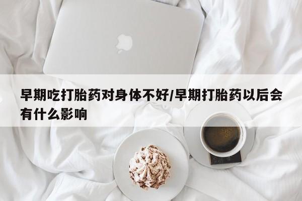 流产药联系微信早期吃打胎药对身体不好/早期打胎药以后会有什么影响