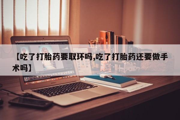 流产药联系微信【吃了打胎药要取环吗,吃了打胎药还要做手术吗】