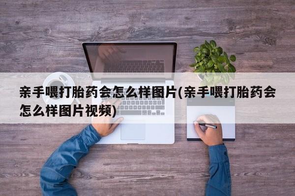流产药联系微信亲手喂打胎药会怎么样图片(亲手喂打胎药会怎么样图片视频)