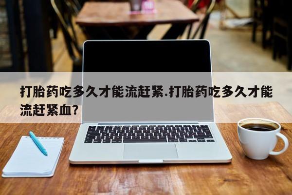 流产药联系微信打胎药吃多久才能流赶紧.打胎药吃多久才能流赶紧血？