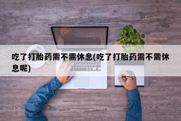流产药联系微信吃了打胎药需不需休息(吃了打胎药需不需休息呢)