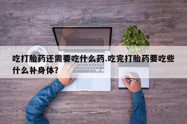 流产药联系微信吃打胎药还需要吃什么药.吃完打胎药要吃些什么补身体？