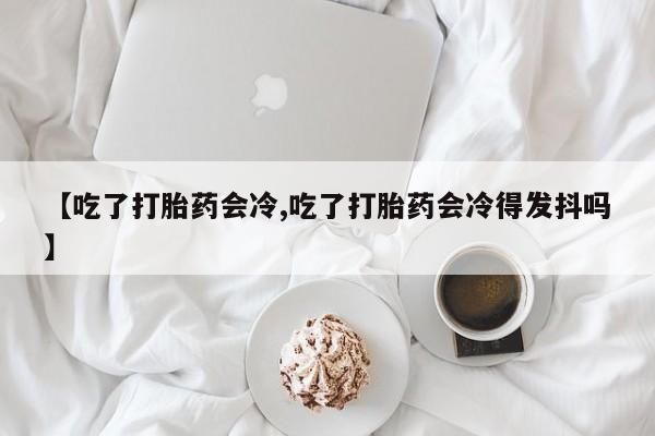 流产药联系微信【吃了打胎药会冷,吃了打胎药会冷得发抖吗】