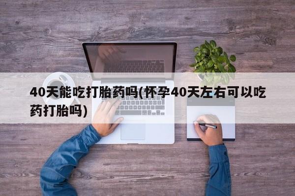 流产药联系微信40天能吃打胎药吗(怀孕40天左右可以吃药打胎吗)