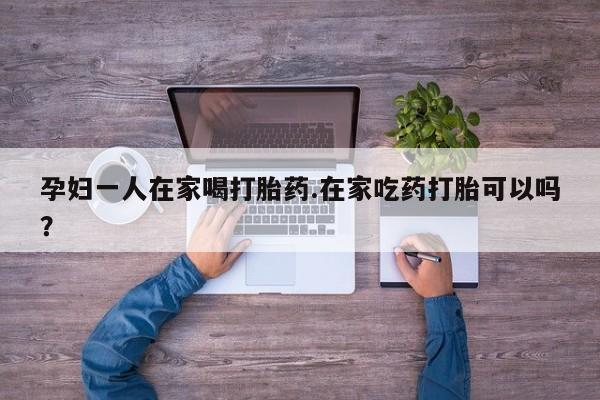 流产药联系微信孕妇一人在家喝打胎药.在家吃药打胎可以吗？