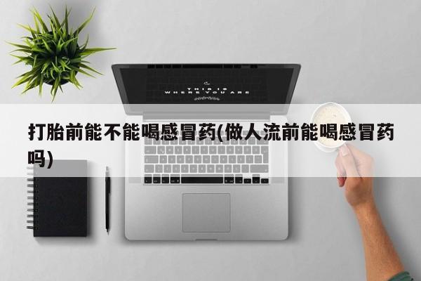 流产药联系微信打胎前能不能喝感冒药(做人流前能喝感冒药吗)
