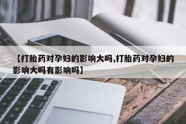 流产药联系微信【打胎药对孕妇的影响大吗,打胎药对孕妇的影响大吗有影响吗】