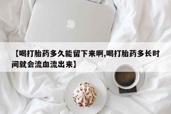 流产药联系微信【喝打胎药多久能留下来啊,喝打胎药多长时间就会流血流出来】