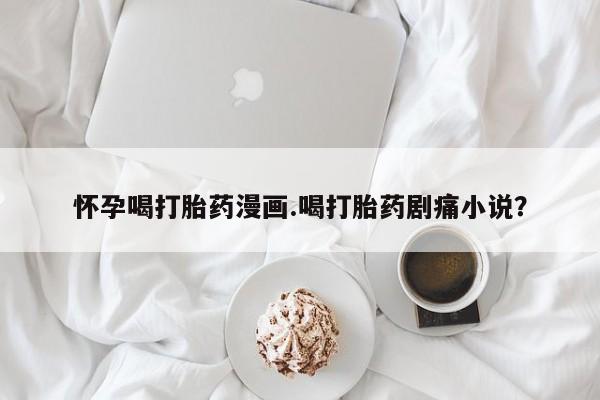 流产药联系微信怀孕喝打胎药漫画.喝打胎药剧痛小说？
