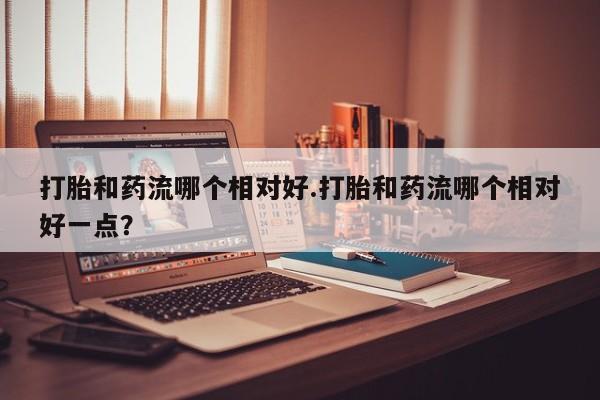 流产药联系微信打胎和药流哪个相对好.打胎和药流哪个相对好一点？