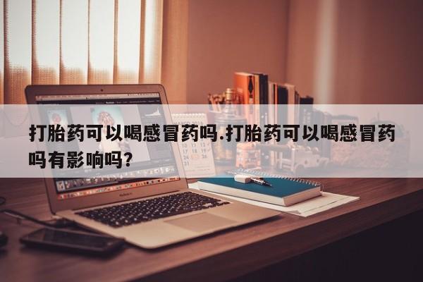 流产药联系微信打胎药可以喝感冒药吗.打胎药可以喝感冒药吗有影响吗？