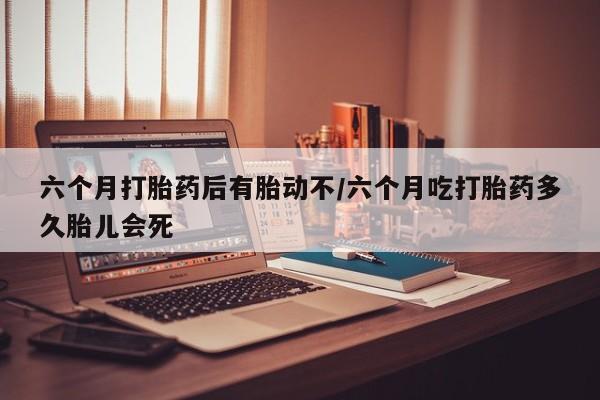 流产药联系微信六个月打胎药后有胎动不/六个月吃打胎药多久胎儿会死