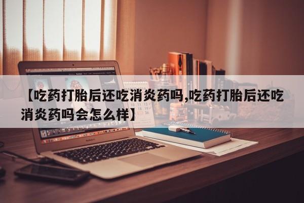 流产药联系微信【吃药打胎后还吃消炎药吗,吃药打胎后还吃消炎药吗会怎么样】