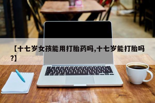流产药联系微信【十七岁女孩能用打胎药吗,十七岁能打胎吗?】
