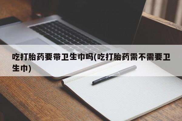 流产药联系微信吃打胎药要带卫生巾吗(吃打胎药需不需要卫生巾)