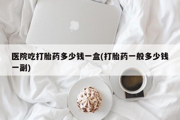 流产药联系微信医院吃打胎药多少钱一盒(打胎药一般多少钱一副)